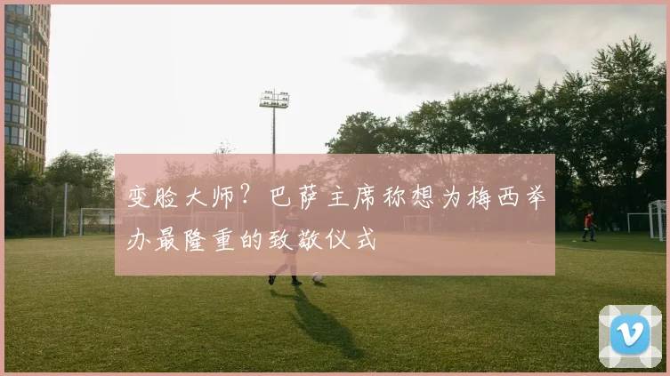 变脸大师？巴萨主席称想为梅西举办最隆重的致敬仪式